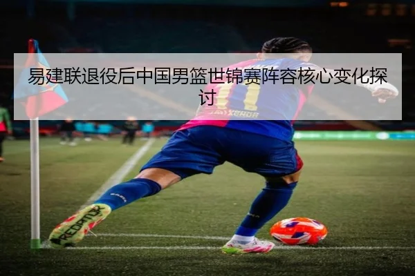 易建联退役后中国男篮世锦赛阵容核心变化探讨 - haishen
